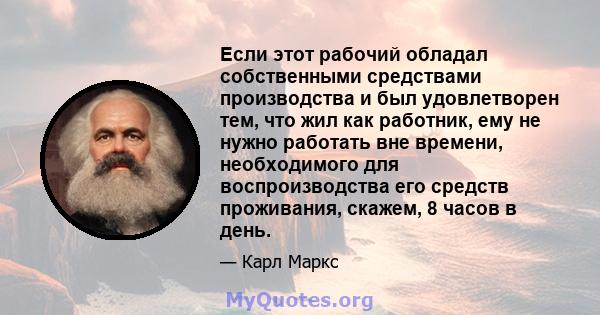 Если этот рабочий обладал собственными средствами производства и был удовлетворен тем, что жил как работник, ему не нужно работать вне времени, необходимого для воспроизводства его средств проживания, скажем, 8 часов в