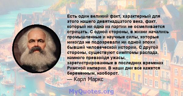 Есть один великий факт, характерный для этого нашего девятнадцатого века, факт, который ни одна из партии не осмеливается отрицать. С одной стороны, в жизни начались промышленные и научные силы, которые никогда не