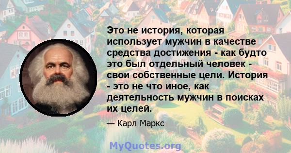 Это не история, которая использует мужчин в качестве средства достижения - как будто это был отдельный человек - свои собственные цели. История - это не что иное, как деятельность мужчин в поисках их целей.