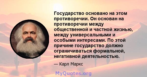 Государство основано на этом противоречии. Он основан на противоречии между общественной и частной жизнью, между универсальными и особыми интересами. По этой причине государство должно ограничиваться формальной,