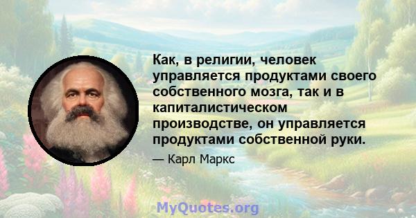 Как, в религии, человек управляется продуктами своего собственного мозга, так и в капиталистическом производстве, он управляется продуктами собственной руки.