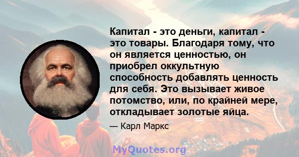 Капитал - это деньги, капитал - это товары. Благодаря тому, что он является ценностью, он приобрел оккультную способность добавлять ценность для себя. Это вызывает живое потомство, или, по крайней мере, откладывает