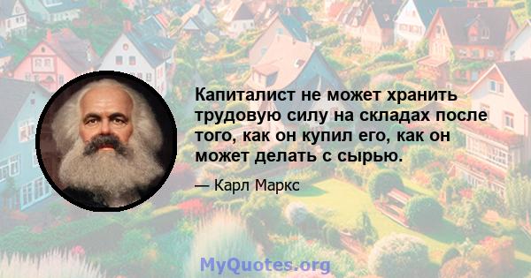 Капиталист не может хранить трудовую силу на складах после того, как он купил его, как он может делать с сырью.