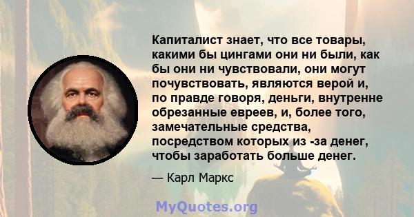 Капиталист знает, что все товары, какими бы цингами они ни были, как бы они ни чувствовали, они могут почувствовать, являются верой и, по правде говоря, деньги, внутренне обрезанные евреев, и, более того, замечательные