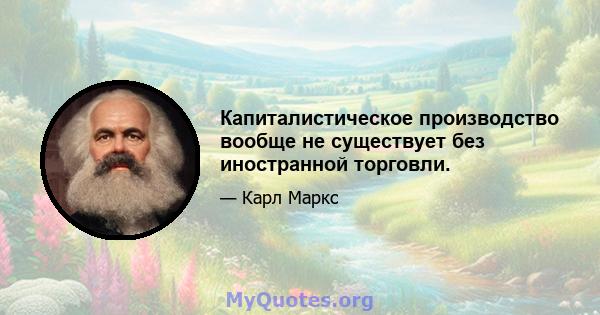 Капиталистическое производство вообще не существует без иностранной торговли.