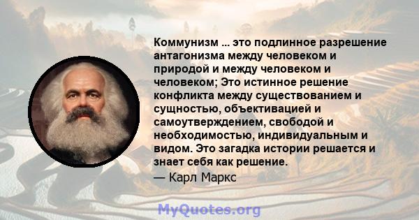 Коммунизм ... это подлинное разрешение антагонизма между человеком и природой и между человеком и человеком; Это истинное решение конфликта между существованием и сущностью, объективацией и самоутверждением, свободой и