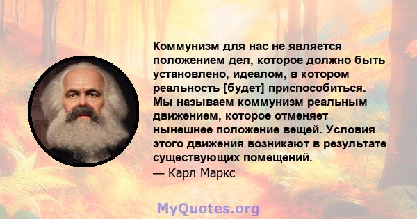 Коммунизм для нас не является положением дел, которое должно быть установлено, идеалом, в котором реальность [будет] приспособиться. Мы называем коммунизм реальным движением, которое отменяет нынешнее положение вещей.