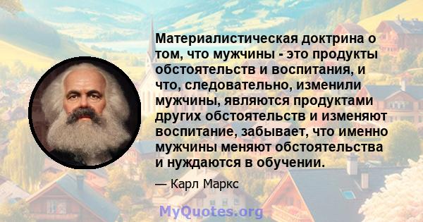 Материалистическая доктрина о том, что мужчины - это продукты обстоятельств и воспитания, и что, следовательно, изменили мужчины, являются продуктами других обстоятельств и изменяют воспитание, забывает, что именно