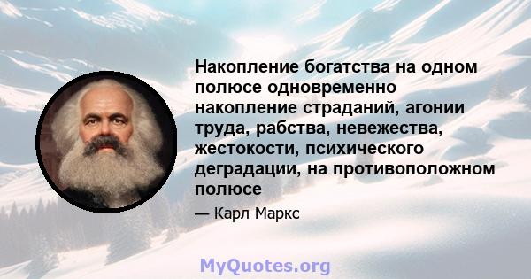 Накопление богатства на одном полюсе одновременно накопление страданий, агонии труда, рабства, невежества, жестокости, психического деградации, на противоположном полюсе