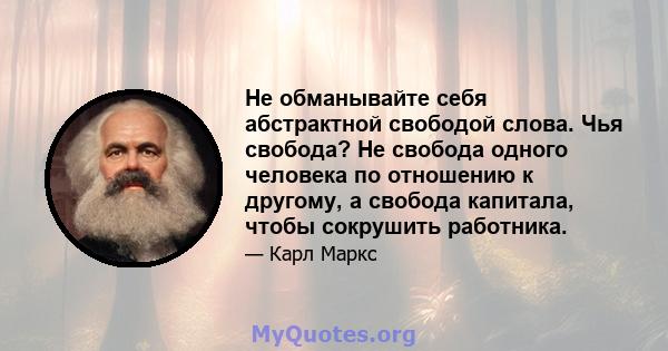 Не обманывайте себя абстрактной свободой слова. Чья свобода? Не свобода одного человека по отношению к другому, а свобода капитала, чтобы сокрушить работника.