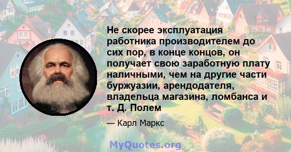 Не скорее эксплуатация работника производителем до сих пор, в конце концов, он получает свою заработную плату наличными, чем на другие части буржуазии, арендодателя, владельца магазина, ломбанса и т. Д. Полем