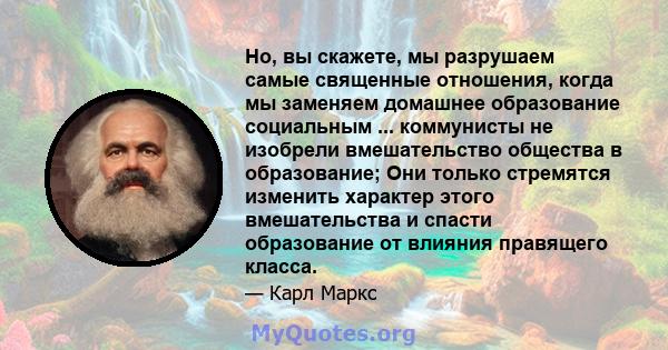 Но, вы скажете, мы разрушаем самые священные отношения, когда мы заменяем домашнее образование социальным ... коммунисты не изобрели вмешательство общества в образование; Они только стремятся изменить характер этого