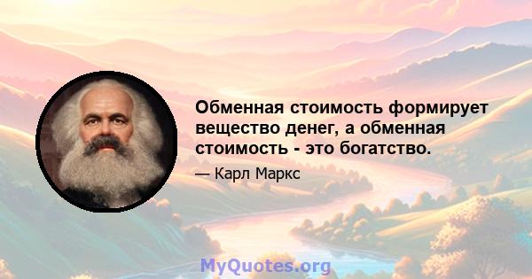 Обменная стоимость формирует вещество денег, а обменная стоимость - это богатство.