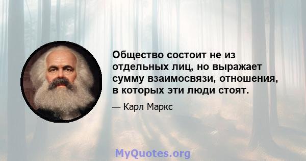 Общество состоит не из отдельных лиц, но выражает сумму взаимосвязи, отношения, в которых эти люди стоят.