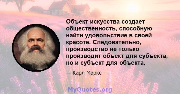 Объект искусства создает общественность, способную найти удовольствие в своей красоте. Следовательно, производство не только производит объект для субъекта, но и субъект для объекта.