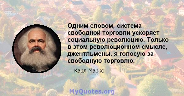 Одним словом, система свободной торговли ускоряет социальную революцию. Только в этом революционном смысле, джентльмены, я голосую за свободную торговлю.