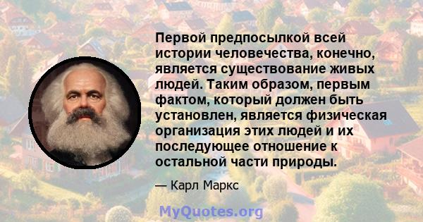 Первой предпосылкой всей истории человечества, конечно, является существование живых людей. Таким образом, первым фактом, который должен быть установлен, является физическая организация этих людей и их последующее