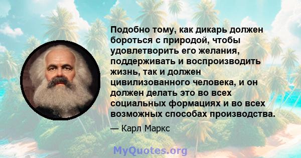 Подобно тому, как дикарь должен бороться с природой, чтобы удовлетворить его желания, поддерживать и воспроизводить жизнь, так и должен цивилизованного человека, и он должен делать это во всех социальных формациях и во