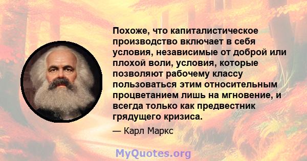 Похоже, что капиталистическое производство включает в себя условия, независимые от доброй или плохой воли, условия, которые позволяют рабочему классу пользоваться этим относительным процветанием лишь на мгновение, и