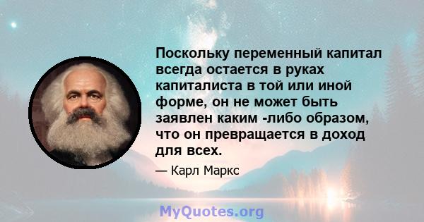 Поскольку переменный капитал всегда остается в руках капиталиста в той или иной форме, он не может быть заявлен каким -либо образом, что он превращается в доход для всех.