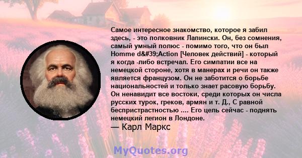 Самое интересное знакомство, которое я забил здесь, - это полковник Лапински. Он, без сомнения, самый умный полюс - помимо того, что он был Homme d'Action [Человек действий] - который я когда -либо встречал. Его