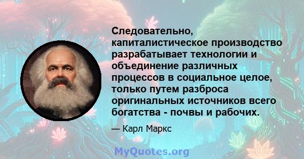 Следовательно, капиталистическое производство разрабатывает технологии и объединение различных процессов в социальное целое, только путем разброса оригинальных источников всего богатства - почвы и рабочих.