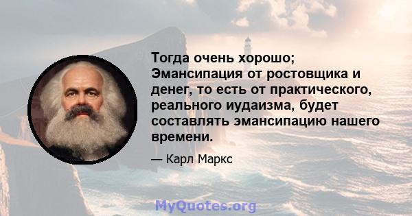 Тогда очень хорошо; Эмансипация от ростовщика и денег, то есть от практического, реального иудаизма, будет составлять эмансипацию нашего времени.