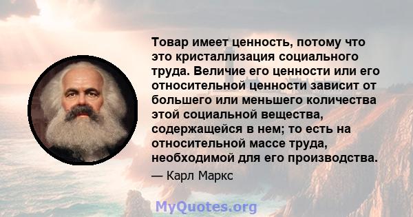 Товар имеет ценность, потому что это кристаллизация социального труда. Величие его ценности или его относительной ценности зависит от большего или меньшего количества этой социальной вещества, содержащейся в нем; то