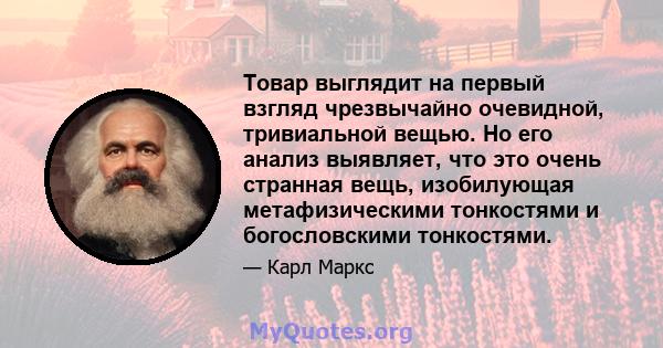 Товар выглядит на первый взгляд чрезвычайно очевидной, тривиальной вещью. Но его анализ выявляет, что это очень странная вещь, изобилующая метафизическими тонкостями и богословскими тонкостями.