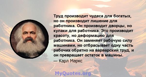 Труд производит чудеса для богатых, но он производит лишение для работника. Он производит дворцы, но кулаки для работника. Это производит красоту, но деформацию для работника. Он заменяет рабочую силу машинами, но