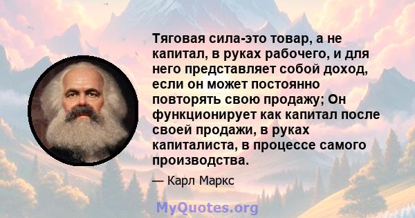 Тяговая сила-это товар, а не капитал, в руках рабочего, и для него представляет собой доход, если он может постоянно повторять свою продажу; Он функционирует как капитал после своей продажи, в руках капиталиста, в