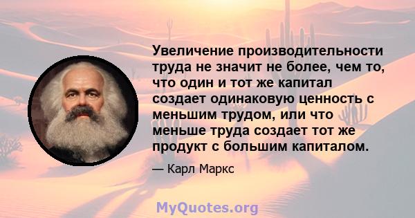 Увеличение производительности труда не значит не более, чем то, что один и тот же капитал создает одинаковую ценность с меньшим трудом, или что меньше труда создает тот же продукт с большим капиталом.