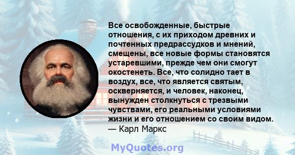 Все освобожденные, быстрые отношения, с их приходом древних и почтенных предрассудков и мнений, смещены, все новые формы становятся устаревшими, прежде чем они смогут окостенеть. Все, что солидно тает в воздух, все, что 