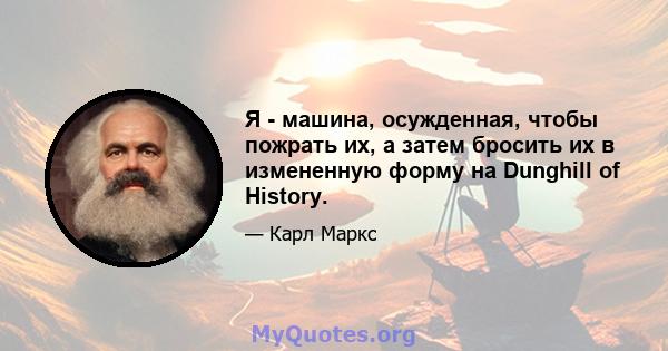 Я - машина, осужденная, чтобы пожрать их, а затем бросить их в измененную форму на Dunghill of History.