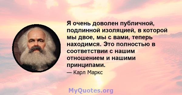 Я очень доволен публичной, подлинной изоляцией, в которой мы двое, мы с вами, теперь находимся. Это полностью в соответствии с нашим отношением и нашими принципами.