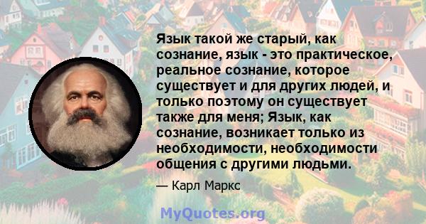 Язык такой же старый, как сознание, язык - это практическое, реальное сознание, которое существует и для других людей, и только поэтому он существует также для меня; Язык, как сознание, возникает только из