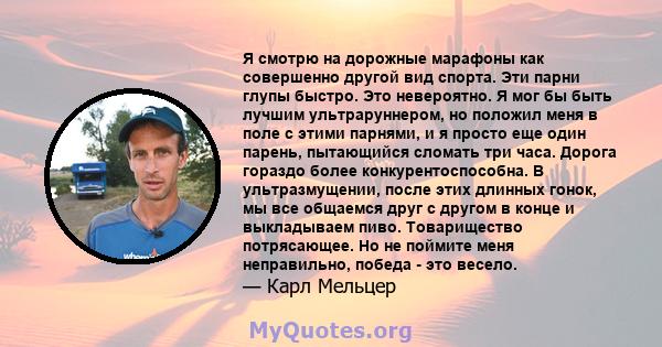 Я смотрю на дорожные марафоны как совершенно другой вид спорта. Эти парни глупы быстро. Это невероятно. Я мог бы быть лучшим ультраруннером, но положил меня в поле с этими парнями, и я просто еще один парень, пытающийся 