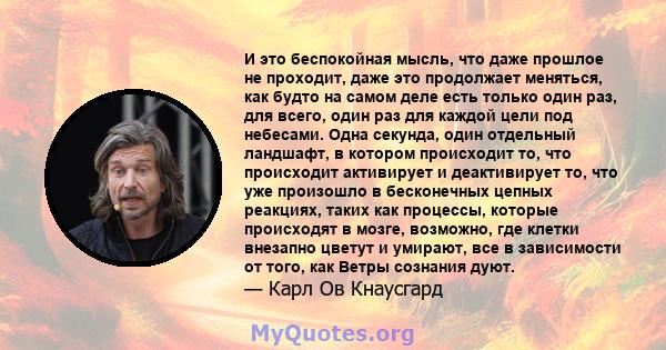 И это беспокойная мысль, что даже прошлое не проходит, даже это продолжает меняться, как будто на самом деле есть только один раз, для всего, один раз для каждой цели под небесами. Одна секунда, один отдельный ландшафт, 