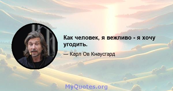 Как человек, я вежливо - я хочу угодить.