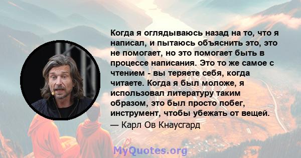 Когда я оглядываюсь назад на то, что я написал, и пытаюсь объяснить это, это не помогает, но это помогает быть в процессе написания. Это то же самое с чтением - вы теряете себя, когда читаете. Когда я был моложе, я