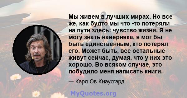 Мы живем в лучших мирах. Но все же, как будто мы что -то потеряли на пути здесь: чувство жизни. Я не могу знать наверняка, я мог бы быть единственным, кто потерял его. Может быть, все остальные живут сейчас, думая, что