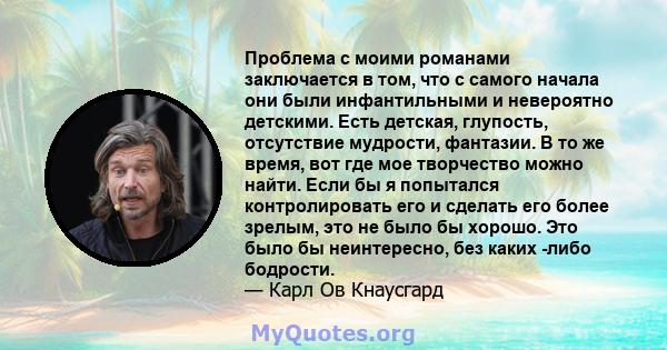 Проблема с моими романами заключается в том, что с самого начала они были инфантильными и невероятно детскими. Есть детская, глупость, отсутствие мудрости, фантазии. В то же время, вот где мое творчество можно найти.