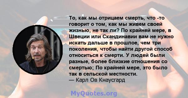 То, как мы отрицаем смерть, что -то говорит о том, как мы живем своей жизнью, не так ли? По крайней мере, в Швеции или Скандинавии вам не нужно искать дальше в прошлое, чем три поколения, чтобы найти другой способ