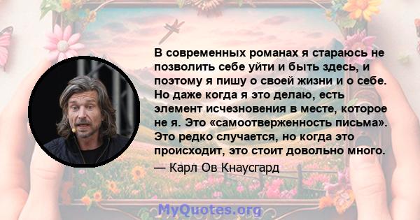 В современных романах я стараюсь не позволить себе уйти и быть здесь, и поэтому я пишу о своей жизни и о себе. Но даже когда я это делаю, есть элемент исчезновения в месте, которое не я. Это «самоотверженность письма».