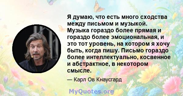 Я думаю, что есть много сходства между письмом и музыкой. Музыка гораздо более прямая и гораздо более эмоциональная, и это тот уровень, на котором я хочу быть, когда пишу. Письмо гораздо более интеллектуально, косвенное 