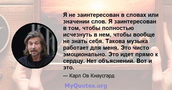 Я не заинтересован в словах или значении слов. Я заинтересован в том, чтобы полностью исчезнуть в нем, чтобы вообще не знать себя. Такова музыка работает для меня. Это чисто эмоционально. Это идет прямо к сердцу. Нет