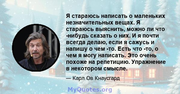 Я стараюсь написать о маленьких незначительных вещах. Я стараюсь выяснить, можно ли что -нибудь сказать о них. И я почти всегда делаю, если я сажусь и напишу о чем -то. Есть что -то, о чем я могу написать. Это очень