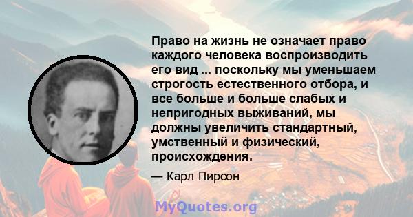 Право на жизнь не означает право каждого человека воспроизводить его вид ... поскольку мы уменьшаем строгость естественного отбора, и все больше и больше слабых и непригодных выживаний, мы должны увеличить стандартный,