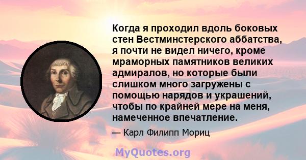 Когда я проходил вдоль боковых стен Вестминстерского аббатства, я почти не видел ничего, кроме мраморных памятников великих адмиралов, но которые были слишком много загружены с помощью нарядов и украшений, чтобы по