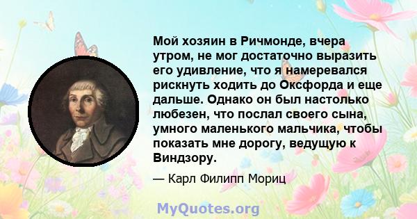 Мой хозяин в Ричмонде, вчера утром, не мог достаточно выразить его удивление, что я намеревался рискнуть ходить до Оксфорда и еще дальше. Однако он был настолько любезен, что послал своего сына, умного маленького